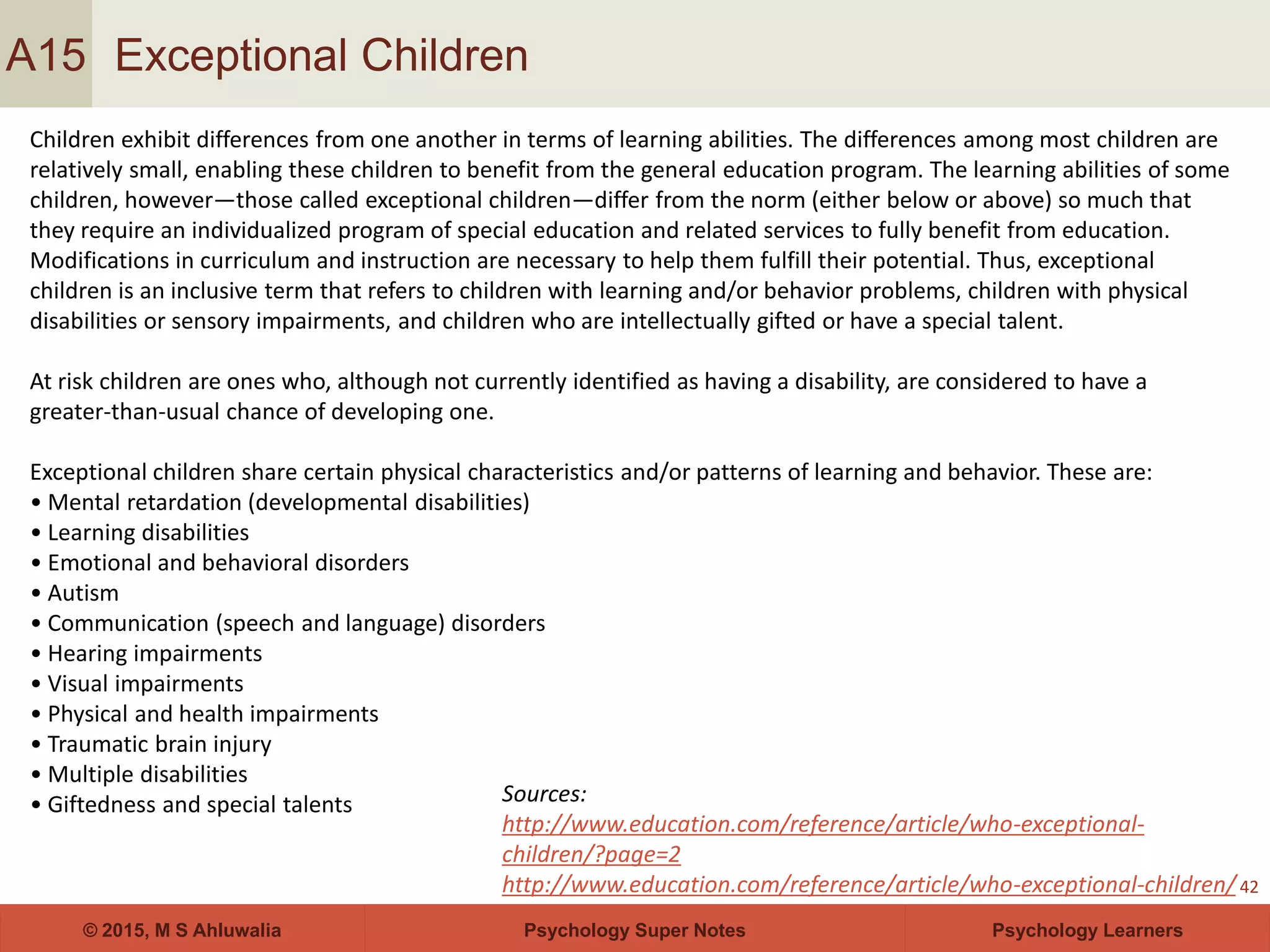 Psychology Super Notes© 2015, M S Ahluwalia Psychology Learners
Exceptional Children
42
A15
Children exhibit differences from one another in terms of learning abilities. The differences among most children are
relatively small, enabling these children to benefit from the general education program. The learning abilities of some
children, however—those called exceptional children—differ from the norm (either below or above) so much that
they require an individualized program of special education and related services to fully benefit from education.
Modifications in curriculum and instruction are necessary to help them fulfill their potential. Thus, exceptional
children is an inclusive term that refers to children with learning and/or behavior problems, children with physical
disabilities or sensory impairments, and children who are intellectually gifted or have a special talent.
At risk children are ones who, although not currently identified as having a disability, are considered to have a
greater-than-usual chance of developing one.
Exceptional children share certain physical characteristics and/or patterns of learning and behavior. These are:
• Mental retardation (developmental disabilities)
• Learning disabilities
• Emotional and behavioral disorders
• Autism
• Communication (speech and language) disorders
• Hearing impairments
• Visual impairments
• Physical and health impairments
• Traumatic brain injury
• Multiple disabilities
• Giftedness and special talents Sources:
http://www.education.com/reference/article/who-exceptional-
children/?page=2
http://www.education.com/reference/article/who-exceptional-children/
 