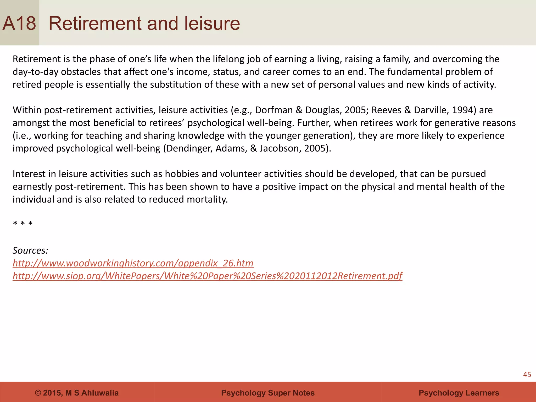 Psychology Super Notes© 2015, M S Ahluwalia Psychology Learners
Retirement and leisure
45
A18
Retirement is the phase of one’s life when the lifelong job of earning a living, raising a family, and overcoming the
day-to-day obstacles that affect one's income, status, and career comes to an end. The fundamental problem of
retired people is essentially the substitution of these with a new set of personal values and new kinds of activity.
Within post-retirement activities, leisure activities (e.g., Dorfman & Douglas, 2005; Reeves & Darville, 1994) are
amongst the most beneficial to retirees’ psychological well-being. Further, when retirees work for generative reasons
(i.e., working for teaching and sharing knowledge with the younger generation), they are more likely to experience
improved psychological well-being (Dendinger, Adams, & Jacobson, 2005).
Interest in leisure activities such as hobbies and volunteer activities should be developed, that can be pursued
earnestly post-retirement. This has been shown to have a positive impact on the physical and mental health of the
individual and is also related to reduced mortality.
* * *
Sources:
http://www.woodworkinghistory.com/appendix_26.htm
http://www.siop.org/WhitePapers/White%20Paper%20Series%2020112012Retirement.pdf
 