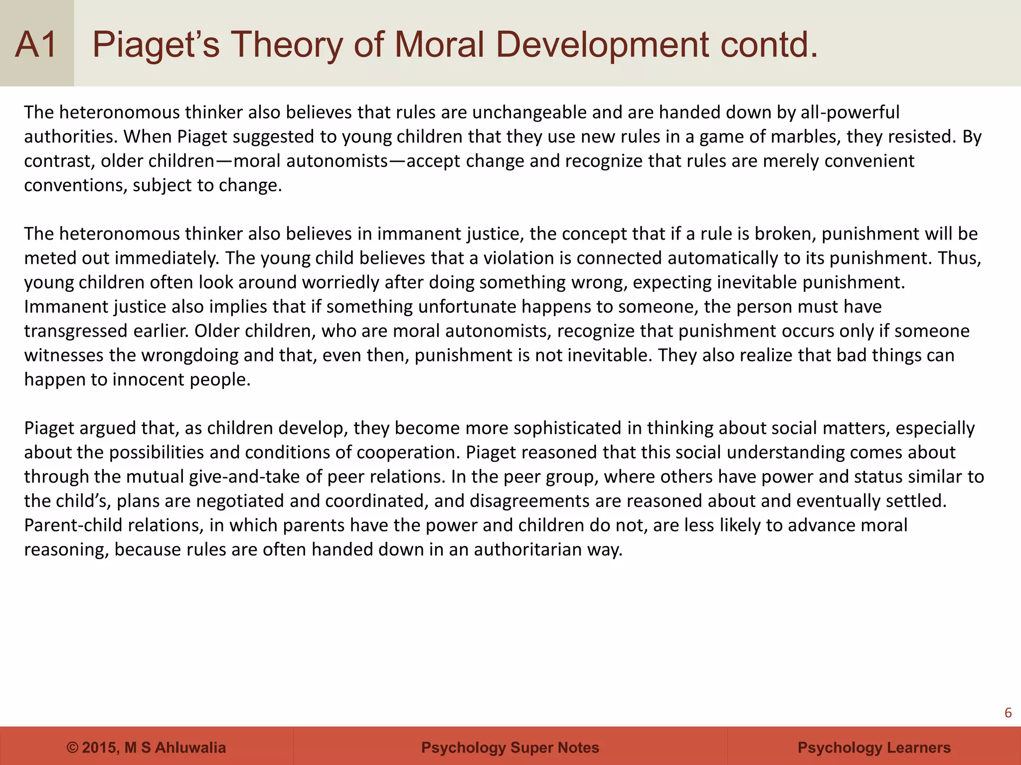 Psychology Super Notes© 2015, M S Ahluwalia Psychology Learners
Piaget’s Theory of Moral Development contd.
6
A1
The heteronomous thinker also believes that rules are unchangeable and are handed down by all-powerful
authorities. When Piaget suggested to young children that they use new rules in a game of marbles, they resisted. By
contrast, older children—moral autonomists—accept change and recognize that rules are merely convenient
conventions, subject to change.
The heteronomous thinker also believes in immanent justice, the concept that if a rule is broken, punishment will be
meted out immediately. The young child believes that a violation is connected automatically to its punishment. Thus,
young children often look around worriedly after doing something wrong, expecting inevitable punishment.
Immanent justice also implies that if something unfortunate happens to someone, the person must have
transgressed earlier. Older children, who are moral autonomists, recognize that punishment occurs only if someone
witnesses the wrongdoing and that, even then, punishment is not inevitable. They also realize that bad things can
happen to innocent people.
Piaget argued that, as children develop, they become more sophisticated in thinking about social matters, especially
about the possibilities and conditions of cooperation. Piaget reasoned that this social understanding comes about
through the mutual give-and-take of peer relations. In the peer group, where others have power and status similar to
the child’s, plans are negotiated and coordinated, and disagreements are reasoned about and eventually settled.
Parent-child relations, in which parents have the power and children do not, are less likely to advance moral
reasoning, because rules are often handed down in an authoritarian way.
 