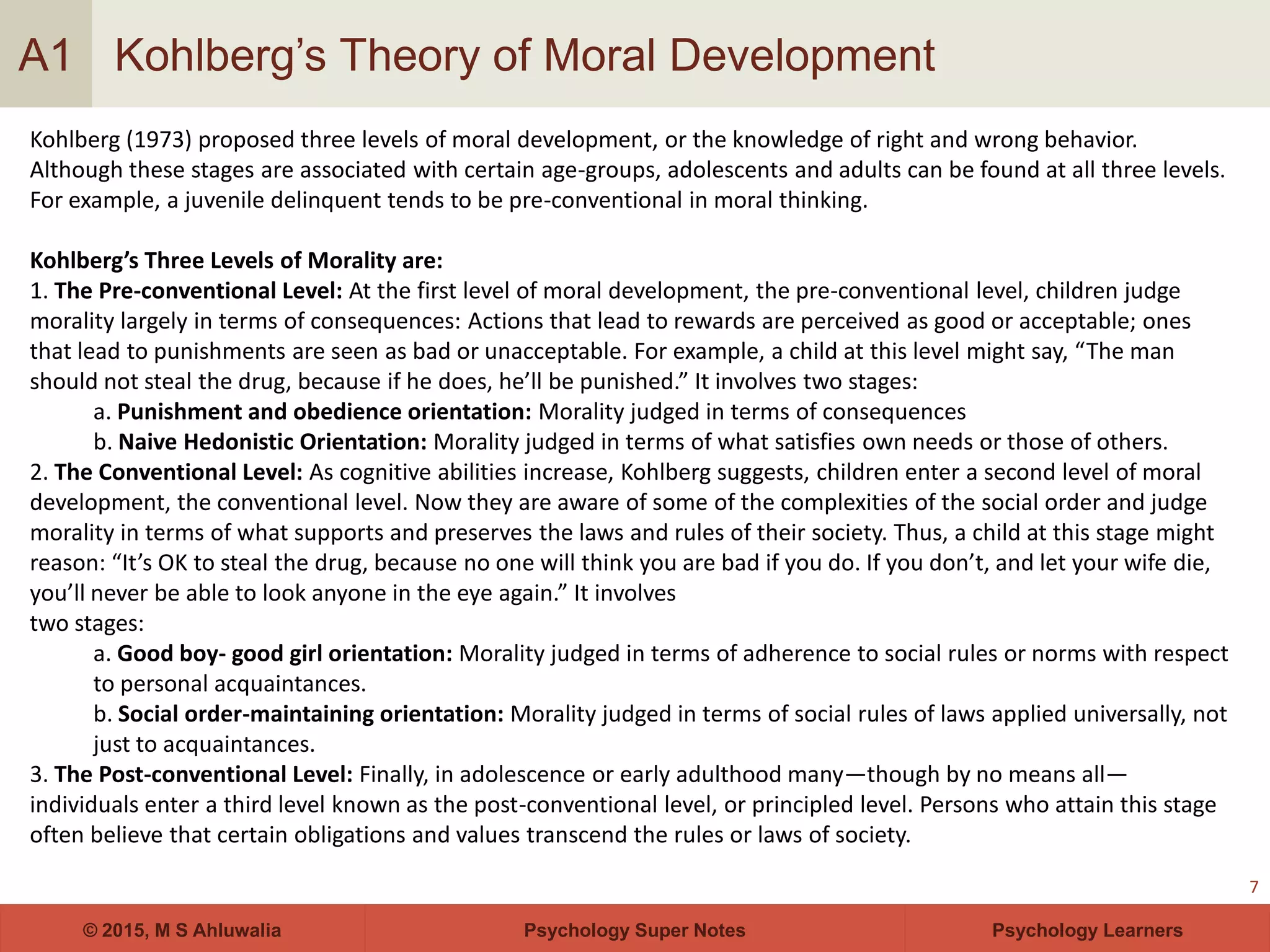 Psychology Super Notes© 2015, M S Ahluwalia Psychology Learners
Kohlberg’s Theory of Moral Development
7
A1
Kohlberg (1973) proposed three levels of moral development, or the knowledge of right and wrong behavior.
Although these stages are associated with certain age-groups, adolescents and adults can be found at all three levels.
For example, a juvenile delinquent tends to be pre-conventional in moral thinking.
Kohlberg’s Three Levels of Morality are:
1. The Pre-conventional Level: At the first level of moral development, the pre-conventional level, children judge
morality largely in terms of consequences: Actions that lead to rewards are perceived as good or acceptable; ones
that lead to punishments are seen as bad or unacceptable. For example, a child at this level might say, “The man
should not steal the drug, because if he does, he’ll be punished.” It involves two stages:
a. Punishment and obedience orientation: Morality judged in terms of consequences
b. Naive Hedonistic Orientation: Morality judged in terms of what satisfies own needs or those of others.
2. The Conventional Level: As cognitive abilities increase, Kohlberg suggests, children enter a second level of moral
development, the conventional level. Now they are aware of some of the complexities of the social order and judge
morality in terms of what supports and preserves the laws and rules of their society. Thus, a child at this stage might
reason: “It’s OK to steal the drug, because no one will think you are bad if you do. If you don’t, and let your wife die,
you’ll never be able to look anyone in the eye again.” It involves
two stages:
a. Good boy- good girl orientation: Morality judged in terms of adherence to social rules or norms with respect
to personal acquaintances.
b. Social order-maintaining orientation: Morality judged in terms of social rules of laws applied universally, not
just to acquaintances.
3. The Post-conventional Level: Finally, in adolescence or early adulthood many—though by no means all—
individuals enter a third level known as the post-conventional level, or principled level. Persons who attain this stage
often believe that certain obligations and values transcend the rules or laws of society.
 