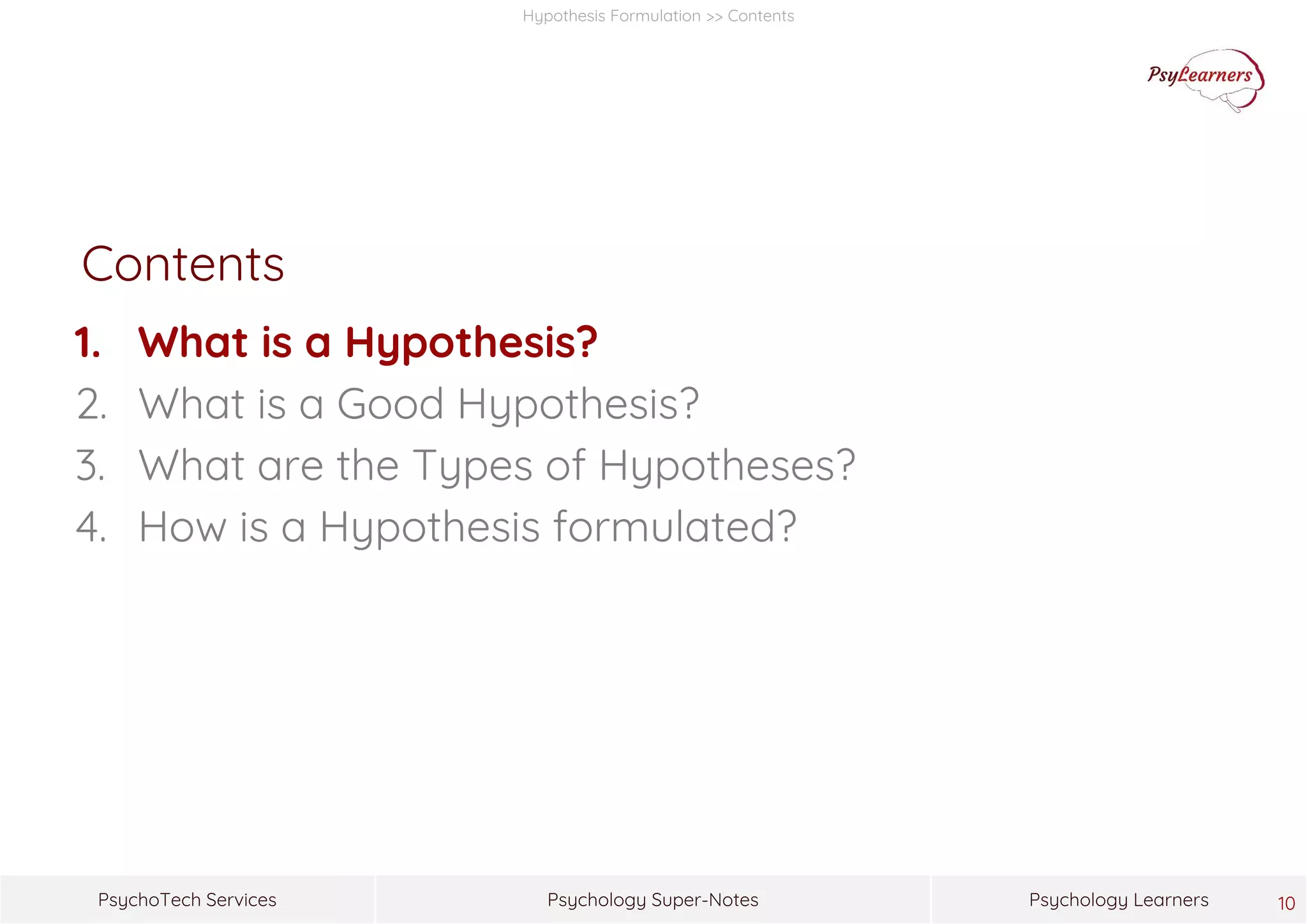 Psychology Super-NotesPsychoTech Services Psychology Learners
Hypothesis Formulation >> Contents
Contents
1. What is a Hypothesis?
2. What is a Good Hypothesis?
3. What are the Types of Hypotheses?
4. How is a Hypothesis formulated?
10
 