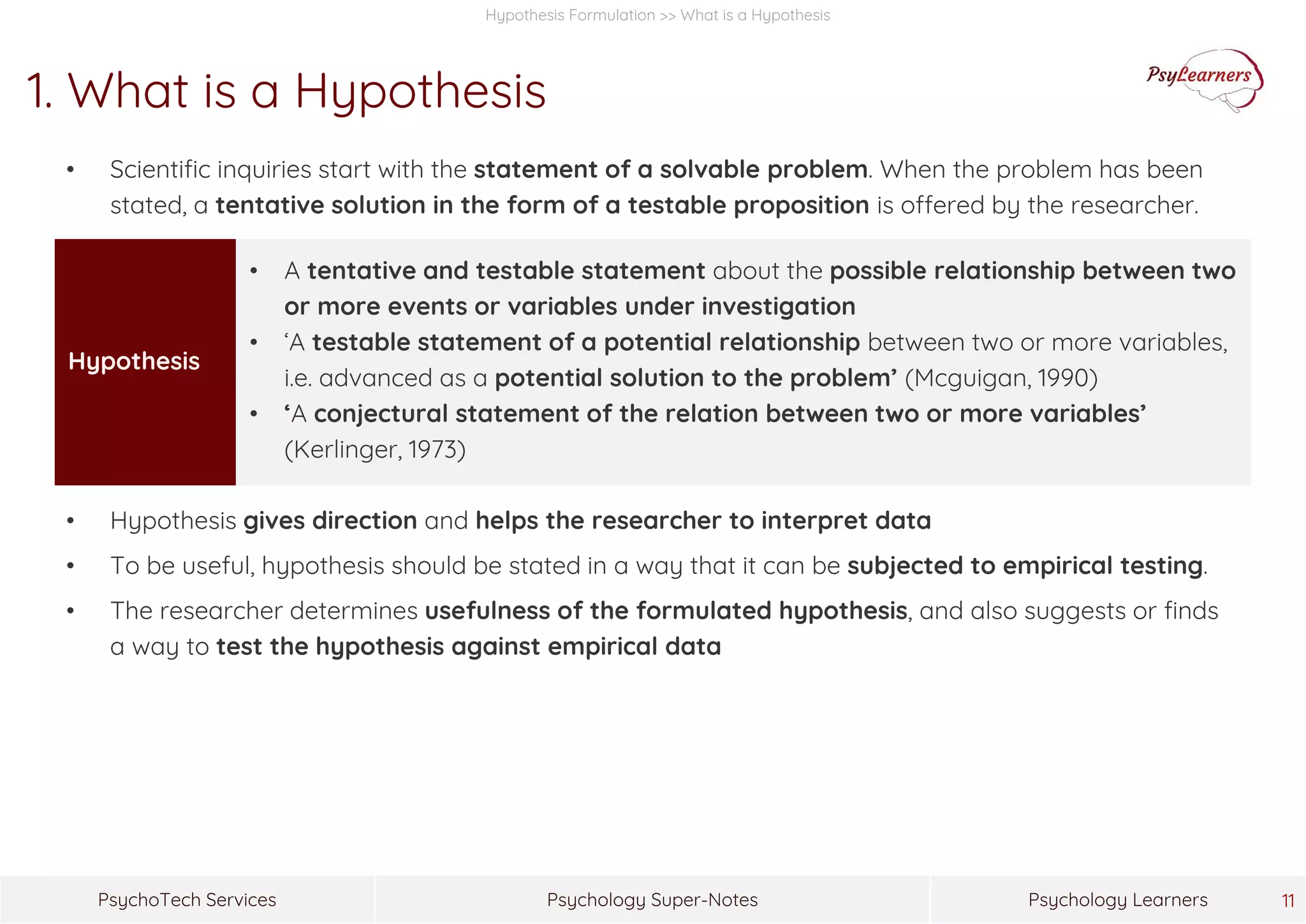 Psychology Super-NotesPsychoTech Services Psychology Learners 11
Hypothesis Formulation >> What is a Hypothesis
1. What is a Hypothesis
• Scientific inquiries start with the statement of a solvable problem. When the problem has been
stated, a tentative solution in the form of a testable proposition is offered by the researcher.
• Hypothesis gives direction and helps the researcher to interpret data
• To be useful, hypothesis should be stated in a way that it can be subjected to empirical testing.
• The researcher determines usefulness of the formulated hypothesis, and also suggests or finds
a way to test the hypothesis against empirical data
Hypothesis
• A tentative and testable statement about the possible relationship between two
or more events or variables under investigation
• ‘A testable statement of a potential relationship between two or more variables,
i.e. advanced as a potential solution to the problem’ (Mcguigan, 1990)
• ‘A conjectural statement of the relation between two or more variables’
(Kerlinger, 1973)
 
