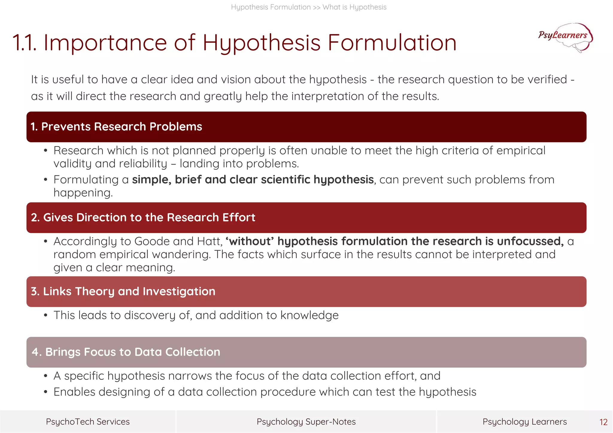 Psychology Super-NotesPsychoTech Services Psychology Learners 12
Hypothesis Formulation >> What is Hypothesis
1.1. Importance of Hypothesis Formulation
It is useful to have a clear idea and vision about the hypothesis - the research question to be verified -
as it will direct the research and greatly help the interpretation of the results.
1. Prevents Research Problems
• Research which is not planned properly is often unable to meet the high criteria of empirical
validity and reliability – landing into problems.
• Formulating a simple, brief and clear scientific hypothesis, can prevent such problems from
happening.
2. Gives Direction to the Research Effort
• Accordingly to Goode and Hatt, ‘without’ hypothesis formulation the research is unfocussed, a
random empirical wandering. The facts which surface in the results cannot be interpreted and
given a clear meaning.
3. Links Theory and Investigation
• This leads to discovery of, and addition to knowledge
4. Brings Focus to Data Collection
• A specific hypothesis narrows the focus of the data collection effort, and
• Enables designing of a data collection procedure which can test the hypothesis
 