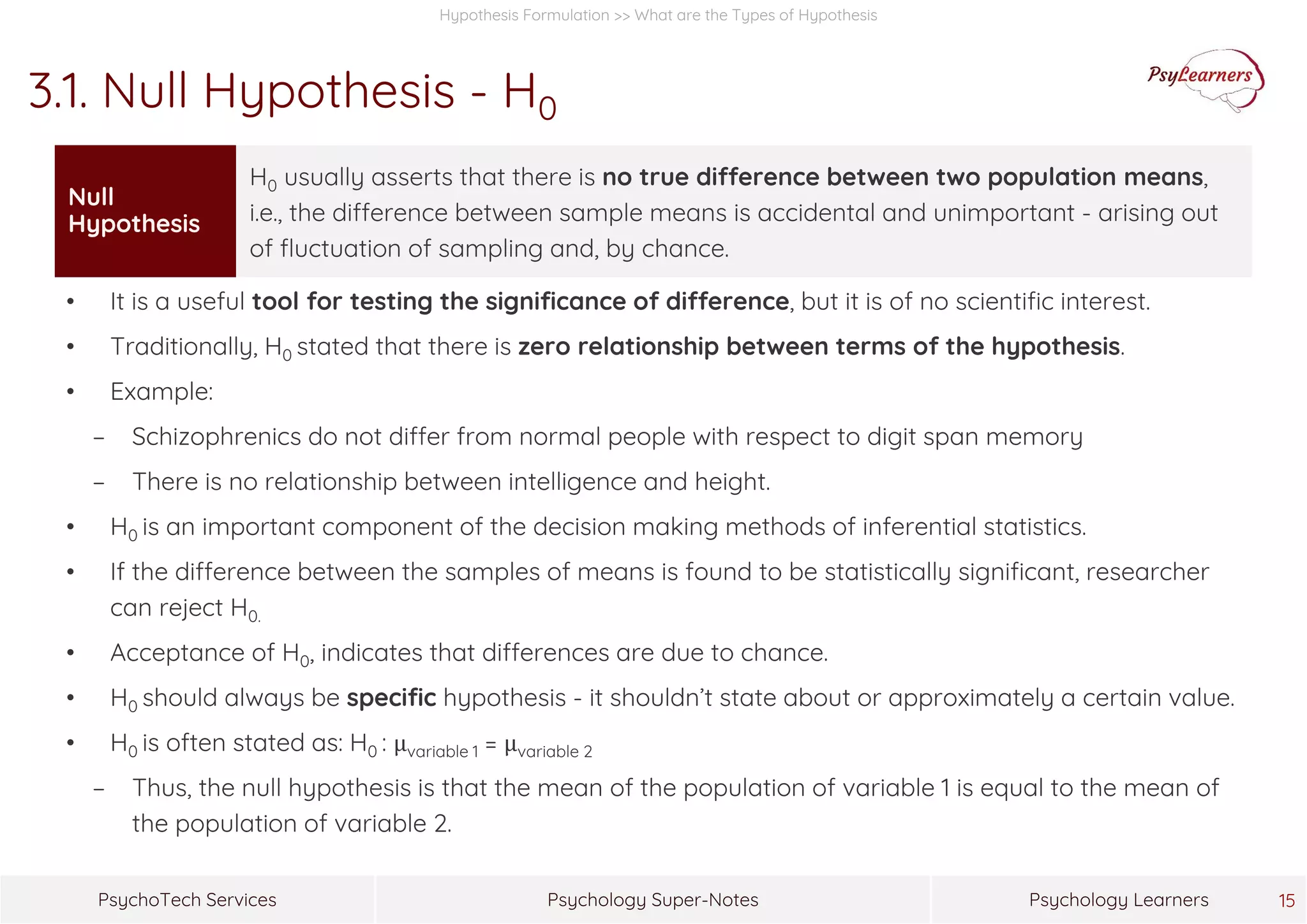 Psychology Super-NotesPsychoTech Services Psychology Learners 15
Hypothesis Formulation >> What are the Types of Hypothesis
3.1. Null Hypothesis - H0
• It is a useful tool for testing the significance of difference, but it is of no scientific interest.
• Traditionally, H0 stated that there is zero relationship between terms of the hypothesis.
• Example:
− Schizophrenics do not differ from normal people with respect to digit span memory
− There is no relationship between intelligence and height.
• H0 is an important component of the decision making methods of inferential statistics.
• If the difference between the samples of means is found to be statistically significant, researcher
can reject H0.
• Acceptance of H0, indicates that differences are due to chance.
• H0 should always be specific hypothesis - it shouldn’t state about or approximately a certain value.
• H0 is often stated as: H0 : μvariable 1 = μvariable 2
− Thus, the null hypothesis is that the mean of the population of variable 1 is equal to the mean of
the population of variable 2.
Null
Hypothesis
H0 usually asserts that there is no true difference between two population means,
i.e., the difference between sample means is accidental and unimportant - arising out
of fluctuation of sampling and, by chance.
 