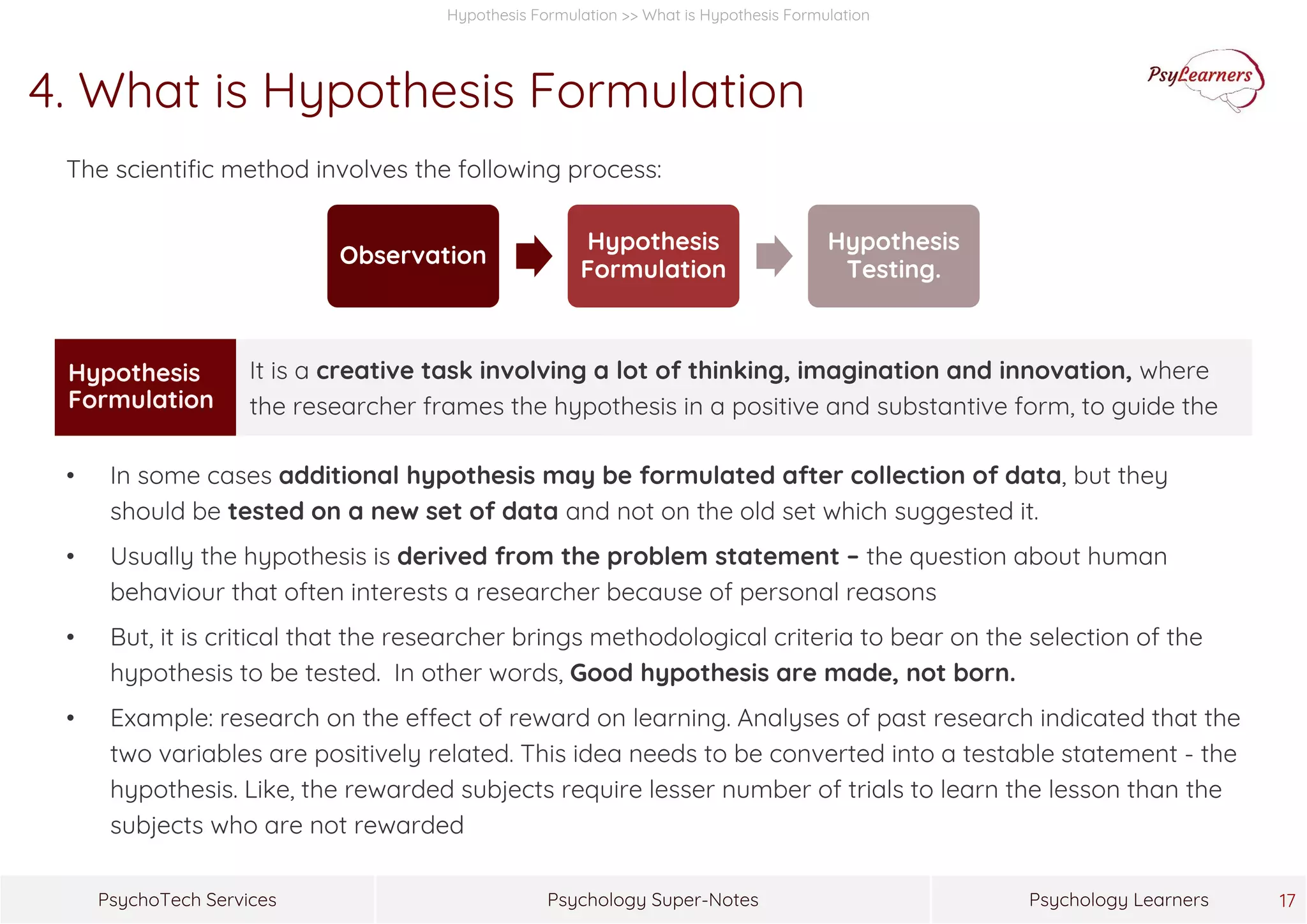 Psychology Super-NotesPsychoTech Services Psychology Learners 17
Hypothesis Formulation >> What is Hypothesis Formulation
4. What is Hypothesis Formulation
The scientific method involves the following process:
• In some cases additional hypothesis may be formulated after collection of data, but they
should be tested on a new set of data and not on the old set which suggested it.
• Usually the hypothesis is derived from the problem statement – the question about human
behaviour that often interests a researcher because of personal reasons
• But, it is critical that the researcher brings methodological criteria to bear on the selection of the
hypothesis to be tested. In other words, Good hypothesis are made, not born.
• Example: research on the effect of reward on learning. Analyses of past research indicated that the
two variables are positively related. This idea needs to be converted into a testable statement - the
hypothesis. Like, the rewarded subjects require lesser number of trials to learn the lesson than the
subjects who are not rewarded
Observation
Hypothesis
Formulation
Hypothesis
Testing.
Hypothesis
Formulation
It is a creative task involving a lot of thinking, imagination and innovation, where
the researcher frames the hypothesis in a positive and substantive form, to guide the
 