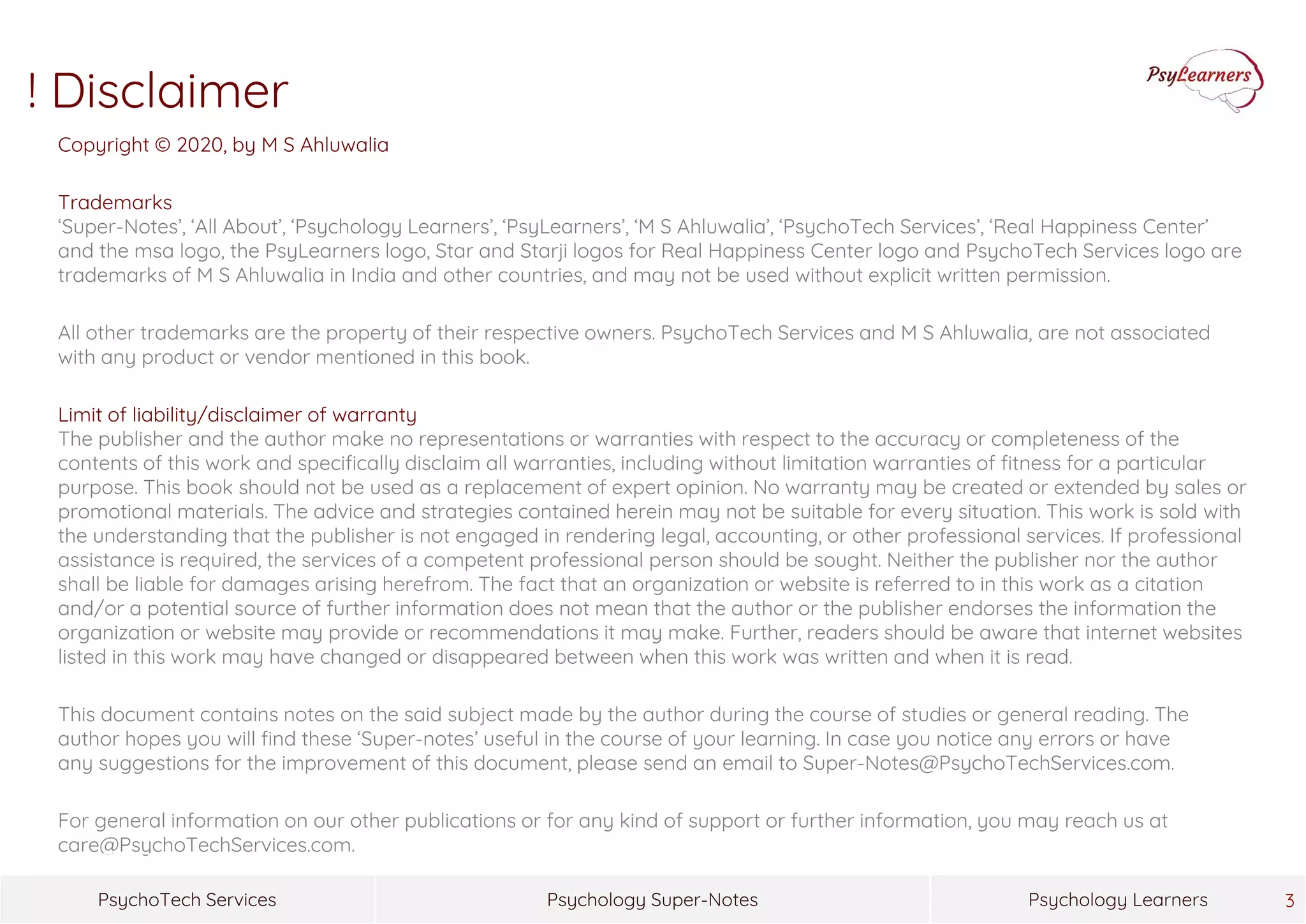 Psychology Super-NotesPsychoTech Services Psychology Learners
Copyright © 2020, by M S Ahluwalia
Trademarks
‘Super-Notes’, ‘All About’, ‘Psychology Learners’, ‘PsyLearners’, ‘M S Ahluwalia’, ‘PsychoTech Services’, ‘Real Happiness Center’
and the msa logo, the PsyLearners logo, Star and Starji logos for Real Happiness Center logo and PsychoTech Services logo are
trademarks of M S Ahluwalia in India and other countries, and may not be used without explicit written permission.
All other trademarks are the property of their respective owners. PsychoTech Services and M S Ahluwalia, are not associated
with any product or vendor mentioned in this book.
Limit of liability/disclaimer of warranty
The publisher and the author make no representations or warranties with respect to the accuracy or completeness of the
contents of this work and specifically disclaim all warranties, including without limitation warranties of fitness for a particular
purpose. This book should not be used as a replacement of expert opinion. No warranty may be created or extended by sales or
promotional materials. The advice and strategies contained herein may not be suitable for every situation. This work is sold with
the understanding that the publisher is not engaged in rendering legal, accounting, or other professional services. If professional
assistance is required, the services of a competent professional person should be sought. Neither the publisher nor the author
shall be liable for damages arising herefrom. The fact that an organization or website is referred to in this work as a citation
and/or a potential source of further information does not mean that the author or the publisher endorses the information the
organization or website may provide or recommendations it may make. Further, readers should be aware that internet websites
listed in this work may have changed or disappeared between when this work was written and when it is read.
This document contains notes on the said subject made by the author during the course of studies or general reading. The
author hopes you will find these ‘Super-notes’ useful in the course of your learning. In case you notice any errors or have
any suggestions for the improvement of this document, please send an email to Super-Notes@PsychoTechServices.com.
For general information on our other publications or for any kind of support or further information, you may reach us at
care@PsychoTechServices.com.
3
! Disclaimer
 