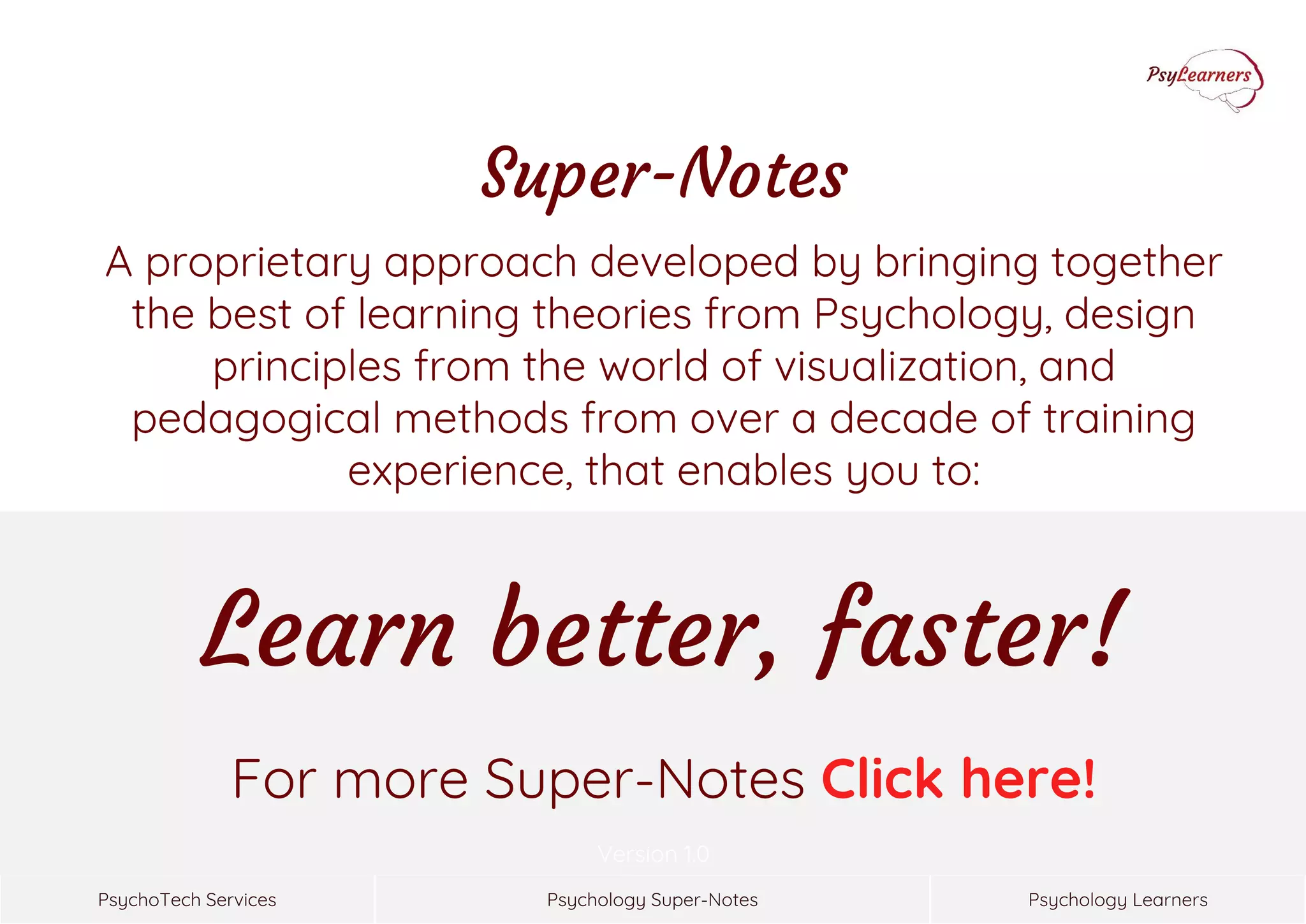 Psychology Super-NotesPsychoTech Services Psychology Learners
Version 1.0
For more Super-Notes Click here!
Super-Notes
A proprietary approach developed by bringing together
the best of learning theories from Psychology, design
principles from the world of visualization, and
pedagogical methods from over a decade of training
experience, that enables you to:
Learn better, faster!
 