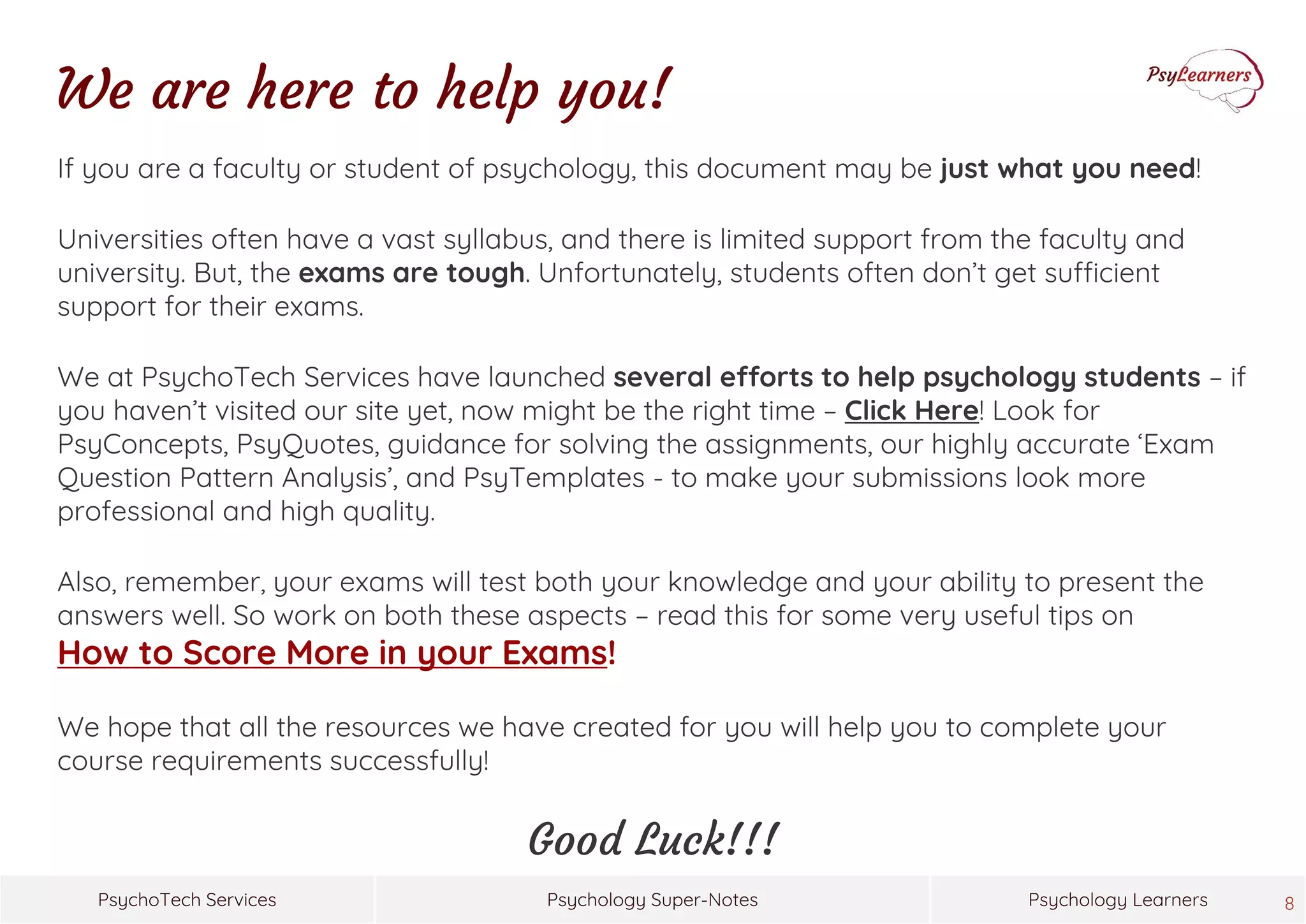 Psychology Super-NotesPsychoTech Services Psychology Learners
We are here to help you!
If you are a faculty or student of psychology, this document may be just what you need!
Universities often have a vast syllabus, and there is limited support from the faculty and
university. But, the exams are tough. Unfortunately, students often don’t get sufficient
support for their exams.
We at PsychoTech Services have launched several efforts to help psychology students – if
you haven’t visited our site yet, now might be the right time – Click Here! Look for
PsyConcepts, PsyQuotes, guidance for solving the assignments, our highly accurate ‘Exam
Question Pattern Analysis’, and PsyTemplates - to make your submissions look more
professional and high quality.
Also, remember, your exams will test both your knowledge and your ability to present the
answers well. So work on both these aspects – read this for some very useful tips on
How to Score More in your Exams!
We hope that all the resources we have created for you will help you to complete your
course requirements successfully!
Good Luck!!!
8
 