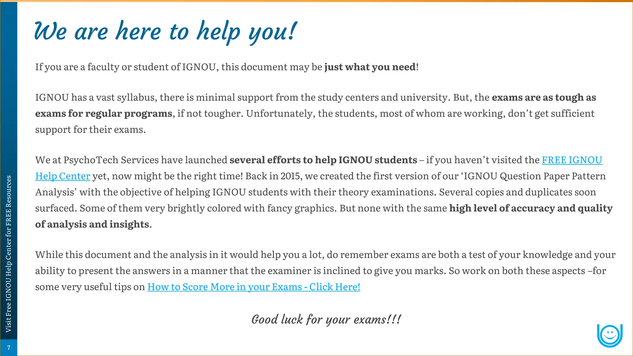 We are here to help you!
Psychology
Super-Notes
7
Visit
Free
IGNOU
Help
Center
for
FREE
Resources
If you are a faculty or student of IGNOU, this document may be just what you need!
IGNOU has a vast syllabus, there is minimal support from the study centers and university. But, the exams are as tough as
exams for regular programs, if not tougher. Unfortunately, the students, most of whom are working, don’t get sufficient
support for their exams.
We at PsychoTech Services have launched several efforts to help IGNOU students – if you haven’t visited the FREE IGNOU
Help Center yet, now might be the right time! Back in 2015, we created the first version of our ‘IGNOU Question Paper Pattern
Analysis’ with the objective of helping IGNOU students with their theory examinations. Several copies and duplicates soon
surfaced. Some of them very brightly colored with fancy graphics. But none with the same high level of accuracy and quality
of analysis and insights.
While this document and the analysis in it would help you a lot, do remember exams are both a test of your knowledge and your
ability to present the answers in a manner that the examiner is inclined to give you marks. So work on both these aspects –for
some very useful tips on How to Score More in your Exams - Click Here!
Good luck for your exams!!!
 