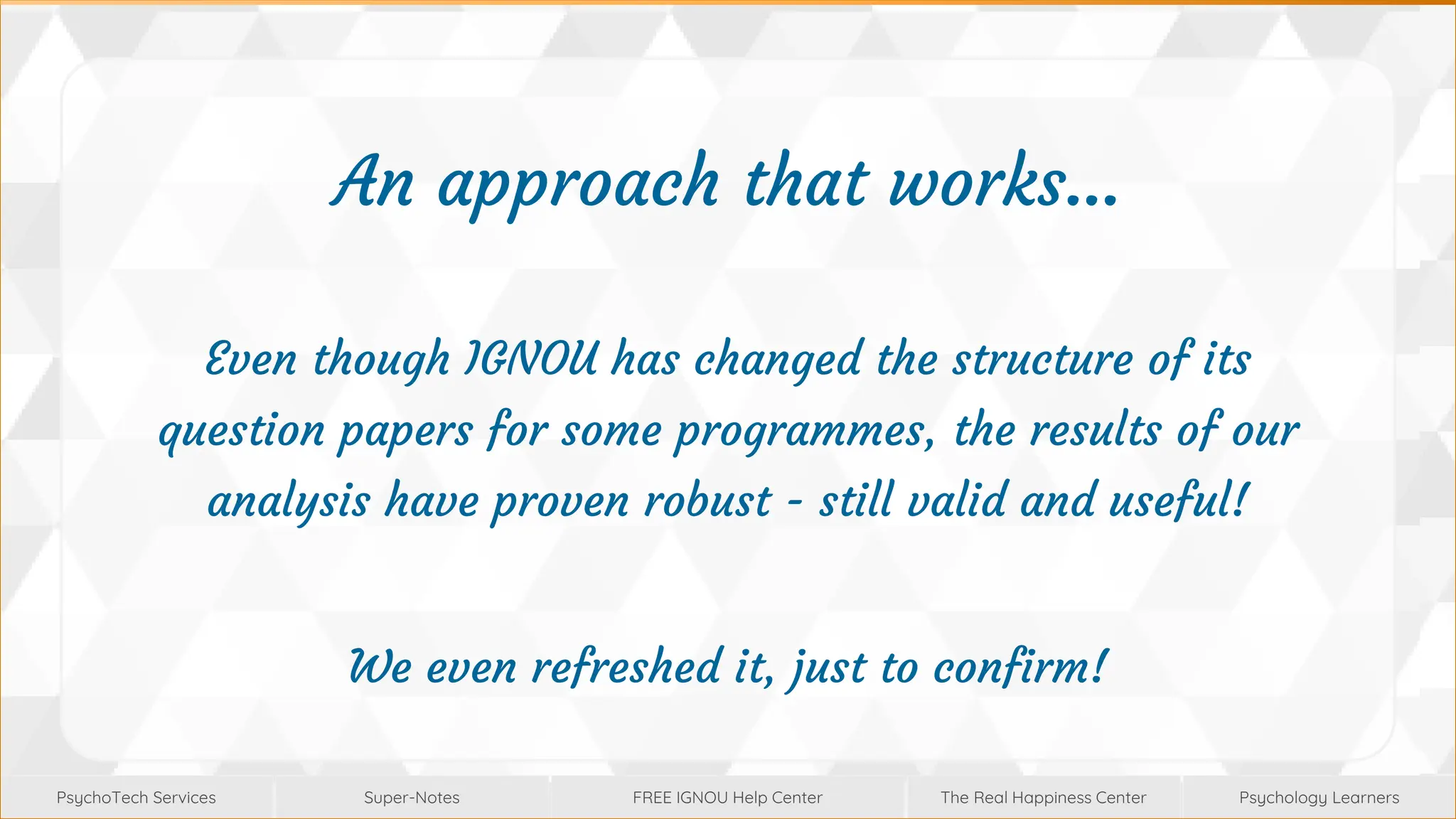 Super-Notes
Super-Notes
PsychoTech Services
PsychoTech Services
Psychology Learners
Psychology Learners
FREE IGNOU Help Center
FREE IGNOU Help Center
The Real Happiness Center
The Real Happiness Center
An approach that works…
Even though IGNOU has changed the structure of its
question papers for some programmes, the results of our
analysis have proven robust - still valid and useful!
We even refreshed it, just to confirm!
 