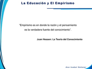 “Empirismo es en donde la razón y el pensamiento
es la verdadera fuente del conocimiento”.
Juan Hessen: La Teoría del Conocimiento
A n a I s a b e l S a l a z a r
La Educación y El Empirismo
 