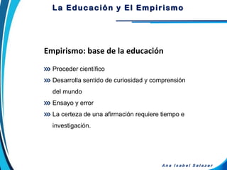 Proceder científico
Desarrolla sentido de curiosidad y comprensión
del mundo
Ensayo y error
La certeza de una afirmación requiere tiempo e
investigación.
Empirismo: base de la educación
A n a I s a b e l S a l a z a r
La Educación y El Empirismo
 