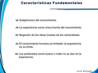 Características Fundamentales
Subjetivismo del conocimiento.
J o s é Q u i j a d a
El conocimiento humano es limitado: la experiencia
es su limite.
La experiencia como única fuente del conocimiento.
Negación de las ideas innatas de los racionalistas.
Los predicados como bueno o malo no se dan en la
experiencia.
 