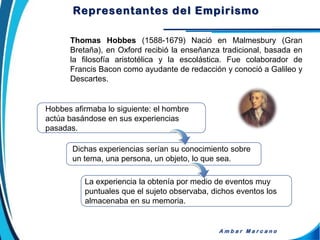 Thomas Hobbes (1588-1679) Nació en Malmesbury (Gran
Bretaña), en Oxford recibió la enseñanza tradicional, basada en
la filosofía aristotélica y la escolástica. Fue colaborador de
Francis Bacon como ayudante de redacción y conoció a Galileo y
Descartes.
A m b a r M a r c a n o
Hobbes afirmaba lo siguiente: el hombre
actúa basándose en sus experiencias
pasadas.
Dichas experiencias serían su conocimiento sobre
un tema, una persona, un objeto, lo que sea.
La experiencia la obtenía por medio de eventos muy
puntuales que el sujeto observaba, dichos eventos los
almacenaba en su memoria.
Representantes del Empirismo
 