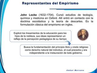 John Locke (1632-1704). Cursó estudios de teología,
química y medicina en Oxford. Allí entró en contacto con la
doctrina escolástica y la teoría de descartes. Es la
formulación clásica del empirismo en ingles.
A m b a r M a r c a n o
Explicó los lineamientos de la educación para los
hijos de la nobleza, sus ideas representaron un
reflejo de la percepción pedagógica de su tiempo
Busca la fundamentación del principio libre y credo religioso
como derecho natural del individuo, el cual precedía y era
independiente a la instauración de todo gobierno.
Representantes del Empirismo
 