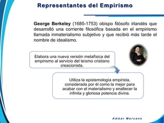 George Berkeley (1685-1753) obispo filósofo irlandés que
desarrolló una corriente filosófica basada en el empirismo
llamada inmaterialismo subjetivo y que recibió más tarde el
nombre de idealismo.
A m b a r M a r c a n o
Elabora una nueva versión metafísica del
empirismo al servicio del teísmo cristiano
creacionista.
Utiliza la epistemología empirista,
considerada por él como la mejor para
acabar con el materialismo y enaltecer la
infinita y gloriosa potencia divina.
Representantes del Empirismo
 