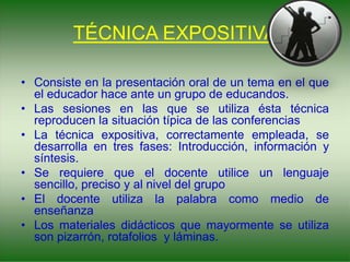 TÉCNICA EXPOSITIVA
• Consiste en la presentación oral de un tema en el que
el educador hace ante un grupo de educandos.
• Las sesiones en las que se utiliza ésta técnica
reproducen la situación típica de las conferencias
• La técnica expositiva, correctamente empleada, se
desarrolla en tres fases: Introducción, información y
síntesis.
• Se requiere que el docente utilice un lenguaje
sencillo, preciso y al nivel del grupo
• El docente utiliza la palabra como medio de
enseñanza
• Los materiales didácticos que mayormente se utiliza
son pizarrón, rotafolios y láminas.
 