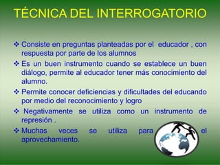 TÉCNICA DEL INTERROGATORIO
 Consiste en preguntas planteadas por el educador , con
respuesta por parte de los alumnos
 Es un buen instrumento cuando se establece un buen
diálogo, permite al educador tener más conocimiento del
alumno.
 Permite conocer deficiencias y dificultades del educando
por medio del reconocimiento y logro
 Negativamente se utiliza como un instrumento de
represión .
 Muchas veces se utiliza para calificar el
aprovechamiento.
 