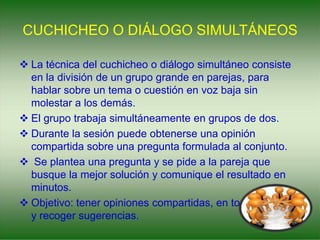 CUCHICHEO O DIÁLOGO SIMULTÁNEOS
 La técnica del cuchicheo o diálogo simultáneo consiste
en la división de un grupo grande en parejas, para
hablar sobre un tema o cuestión en voz baja sin
molestar a los demás.
 El grupo trabaja simultáneamente en grupos de dos.
 Durante la sesión puede obtenerse una opinión
compartida sobre una pregunta formulada al conjunto.
 Se plantea una pregunta y se pide a la pareja que
busque la mejor solución y comunique el resultado en
minutos.
 Objetivo: tener opiniones compartidas, en todo el grupo
y recoger sugerencias.
 