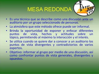 MESA REDONDA
• Es una técnica que se describe como una discusión ante un
auditorio por un grupo seleccionado de personas.
• La atmósfera que este método ofrece puede ser informal.
• Brinda la oportunidad de exponer y enfocar diferentes
puntos de vista, hechos y actitudes sobre un
tópico, permitiendo al máximo la interacción y el interés.
• Se utiliza cuando se quiere dar a conocer a un auditorio los
puntos de vista divergentes y contradictorios de varios
expertos.
• Objetivo: informar al grupo por medio de una discusión, así
como confrontar puntos de vista generales, divergentes y
opuestos.
 
