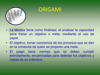 ORIGAMI
• La técnica tiene como finalidad, el analizar la capacidad
para trazar un objetivo o meta, mediante el uso de
papel.
• El objetivo: tomar conciencia de los procesos que se dan
en la conducta de quien se propone una meta.
• El juego tiene normas que se deben cumplir
estrictamente, encaminadas para detectar los objetivos y
metas de un individuo.
 