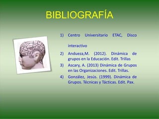 BIBLIOGRAFÍA
1) Centro Universitario ETAC, Disco
interactivo
2) Andueza,M. (2012). Dinámica de
grupos en la Educación. Edit. Trillas
3) Ascary, A. (2013) Dinámica de Grupos
en las Organizaciones. Edit. Trillas.
4) González, Jesús. (1999). Dinámica de
Grupos. Técnicas y Tácticas. Edit. Pax.
 