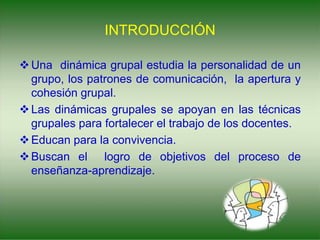 INTRODUCCIÓN
Una dinámica grupal estudia la personalidad de un
grupo, los patrones de comunicación, la apertura y
cohesión grupal.
Las dinámicas grupales se apoyan en las técnicas
grupales para fortalecer el trabajo de los docentes.
Educan para la convivencia.
Buscan el logro de objetivos del proceso de
enseñanza-aprendizaje.
 