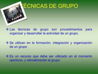 TÉCNICAS DE GRUPO
 Las técnicas de grupo son procedimientos para
organizar y desarrollar la actividad de un grupo.
 Se utilizan en la formación, integración y organización
de un grupo
 Es un recurso que debe ser utilizado en el momento
oportuno, y retroalimentar el grupo.
 