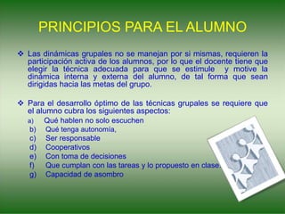 PRINCIPIOS PARA EL ALUMNO
 Las dinámicas grupales no se manejan por si mismas, requieren la
participación activa de los alumnos, por lo que el docente tiene que
elegir la técnica adecuada para que se estimule y motive la
dinámica interna y externa del alumno, de tal forma que sean
dirigidas hacia las metas del grupo.
 Para el desarrollo óptimo de las técnicas grupales se requiere que
el alumno cubra los siguientes aspectos:
a) Qué hablen no solo escuchen
b) Qué tenga autonomía,
c) Ser responsable
d) Cooperativos
e) Con toma de decisiones
f) Que cumplan con las tareas y lo propuesto en clase.
g) Capacidad de asombro
 