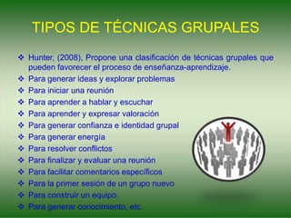 TIPOS DE TÉCNICAS GRUPALES
 Hunter, (2008), Propone una clasificación de técnicas grupales que
pueden favorecer el proceso de enseñanza-aprendizaje.
 Para generar ideas y explorar problemas
 Para iniciar una reunión
 Para aprender a hablar y escuchar
 Para aprender y expresar valoración
 Para generar confianza e identidad grupal
 Para generar energía
 Para resolver conflictos
 Para finalizar y evaluar una reunión
 Para facilitar comentarios específicos
 Para la primer sesión de un grupo nuevo
 Para construir un equipo.
 Para generar conocimiento, etc.
 