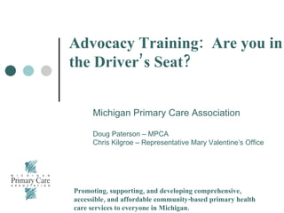 Advocacy Training:  Are you in the Driver’s Seat? Michigan Primary Care Association Doug Paterson – MPCA Chris Kilgroe – Representative Mary Valentine’s Office Promoting, supporting, and developing comprehensive, accessible, and affordable community-based primary health care services to everyone in Michigan. 