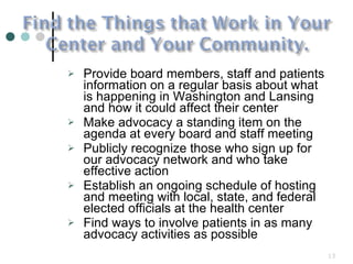 Provide board members, staff and patients information on a regular basis about what is happening in Washington and Lansing and how it could affect their center Make advocacy a standing item on the agenda at every board and staff meeting  Publicly recognize those who sign up for our advocacy network and who take effective action Establish an ongoing schedule of hosting and meeting with local, state, and federal elected officials at the health center  Find ways to involve patients in as many advocacy activities as possible 