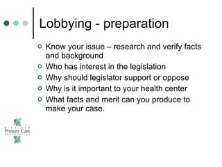 Lobbying - preparation Know your issue – research and verify facts and background Who has interest in the legislation Why should legislator support or oppose Why is it important to your health center What facts and merit can you produce to make your case. 