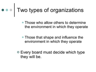 Two types of organizations Those who allow others to determine the environment in which they operate Those that shape and influence the environment in which they operate Every board must decide which type they will be. 