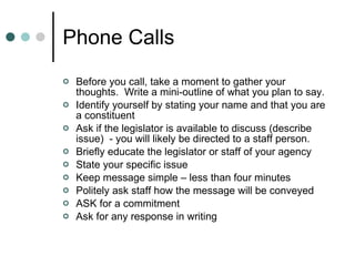 Phone Calls Before you call, take a moment to gather your thoughts.  Write a mini-outline of what you plan to say. Identify yourself by stating your name and that you are a constituent Ask if the legislator is available to discuss (describe issue)  - you will likely be directed to a staff person. Briefly educate the legislator or staff of your agency State your specific issue Keep message simple – less than four minutes Politely ask staff how the message will be conveyed ASK for a commitment Ask for any response in writing 