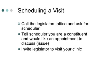 Scheduling a Visit Call the legislators office and ask for scheduler Tell scheduler you are a constituent and would like an appointment to discuss (issue) Invite legislator to visit your clinic 