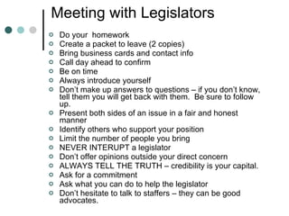 Meeting with Legislators Do your  homework Create a packet to leave (2 copies) Bring business cards and contact info Call day ahead to confirm Be on time Always introduce yourself Don’t make up answers to questions – if you don’t know, tell them you will get back with them.  Be sure to follow up. Present both sides of an issue in a fair and honest manner Identify others who support your position Limit the number of people you bring NEVER INTERUPT a legislator Don’t offer opinions outside your direct concern ALWAYS TELL THE TRUTH – credibility is your capital. Ask for a commitment Ask what you can do to help the legislator Don’t hesitate to talk to staffers – they can be good advocates. 