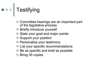 Testifying Committee hearings are an important part of the legislative process Briefly introduce yourself State your goal and major points Support your position Personalize your testimony List your specific recommendations Be as specific and brief as possible Bring 30 copies 
