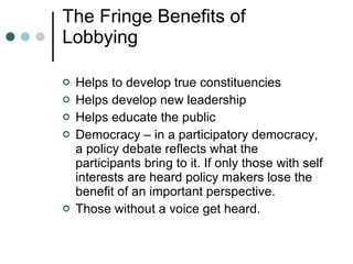 The Fringe Benefits of Lobbying Helps to develop true constituencies Helps develop new leadership Helps educate the public Democracy – in a participatory democracy, a policy debate reflects what the participants bring to it. If only those with self interests are heard policy makers lose the benefit of an important perspective. Those without a voice get heard. 