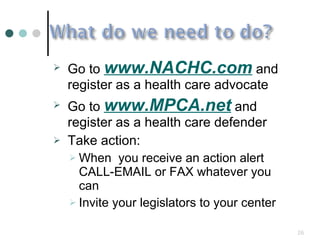 Go to  www.NACHC.com  and register as a health care advocate Go to  www.MPCA.net  and register as a health care defender Take action: When  you receive an action alert CALL-EMAIL or FAX whatever you can Invite your legislators to your center 