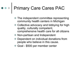 Primary Care Cares PAC The independent committee representing community health centers in Michigan Collective advocacy and lobbying for high quality, culturally competent, comprehensive health care for all citizens Non-partisan and Independent Dependent on individual donations from people who believe in this cause. Goal - $500 per member center 