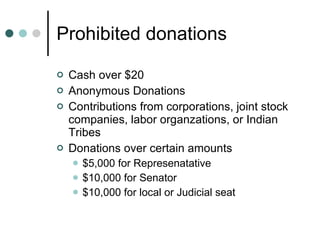 Prohibited donations Cash over $20 Anonymous Donations Contributions from corporations, joint stock companies, labor organzations, or Indian Tribes Donations over certain amounts $5,000 for Represenatative $10,000 for Senator $10,000 for local or Judicial seat 