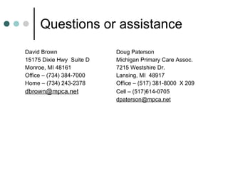 Questions or assistance David Brown Doug Paterson 15175 Dixie Hwy  Suite D Michigan Primary Care Assoc. Monroe, MI 48161 7215 Westshire Dr. Office – (734) 384-7000 Lansing, MI  48917 Home – (734) 243-2378 Office – (517) 381-8000  X 209 [email_address] Cell – (517)614-0705 [email_address] 
