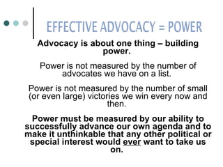 Advocacy is about one thing – building power.  Power is not measured by the number of advocates we have on a list.  Power is not measured by the number of small (or even large) victories we win every now and then.  Power must be measured by our ability to successfully advance our own agenda and to make it unthinkable that any other political or special interest would  ever  want to take us on.   