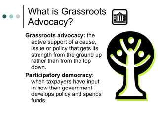 What is Grassroots Advocacy? Grassroots advocacy:  the active support of a cause, issue or policy that gets its strength from the ground up rather than from the top down. Participatory democracy : when taxpayers have input in how their government develops policy and spends funds.  