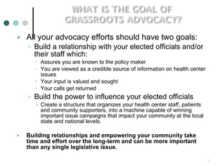 All your advocacy efforts should have two goals: Build a relationship with your elected officials and/or their staff which: Assures you are known to the policy maker You are viewed as a credible source of information on health center issues Your input is valued and sought Your calls get returned Build the power to influence your elected officials Create a structure that organizes your health center staff, patients and community supporters, into a machine capable of winning important issue campaigns that impact your community at the local state and national levels. Building relationships and empowering your community take time and effort over the long-term and can be more important than any single legislative issue.   