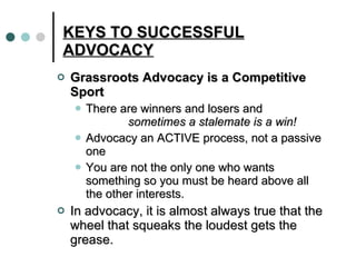 KEYS TO SUCCESSFUL ADVOCACY Grassroots Advocacy is a Competitive Sport   There are winners and losers and   sometimes a stalemate is a win! Advocacy an ACTIVE process, not a passive one You are not the only one who wants something so you must be heard above all the other interests.  In advocacy, it is almost always true that the wheel that squeaks the loudest gets the grease. 