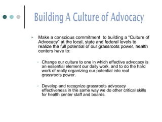 Make a conscious commitment  to building a “Culture of Advocacy” at the local, state and federal levels to realize the full potential of our grassroots power, health centers have to:  Change our culture to one in which effective advocacy is an essential element our daily work, and to do the hard work of really organizing our potential into real grassroots power. Develop and recognize grassroots advocacy effectiveness in the same way we do other critical skills for health center staff and boards. 