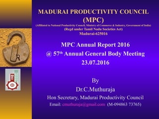 MADURAI PRODUCTIVITY COUNCIL
(MPC)
(Affiliated to National Productivity Council, Ministry of Commerce & Industry, Government of India)
(Regd under Tamil Nadu Societies Act)
Madurai-625016
MPC Annual Report 2016
@ 57th
Annual General Body Meeting
23.07.2016
By
Dr.C.Muthuraja
Hon Secretary, Madurai Productivity Council
Email: cmuthuraja@gmail.com (M-094863 73765)
 