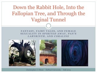 Down the Rabbit Hole, Into the
Fallopian Tree, and Through the
Vaginal Tunnel
FANTASY, FAIRY TALES, AND FEMALE
SEXUALITY IN SPIRITED AWAY, PAN'S
LABYRINTH, AND CORALINE

Christopher J. Olson

DePaul University

Fall 2013

 